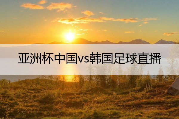 亚洲杯中国vs韩国足球直播,亚洲杯中国vs韩国足球直播回放
