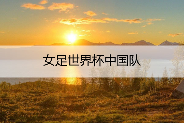 女足世界杯中国队 2023女足世界杯中国队