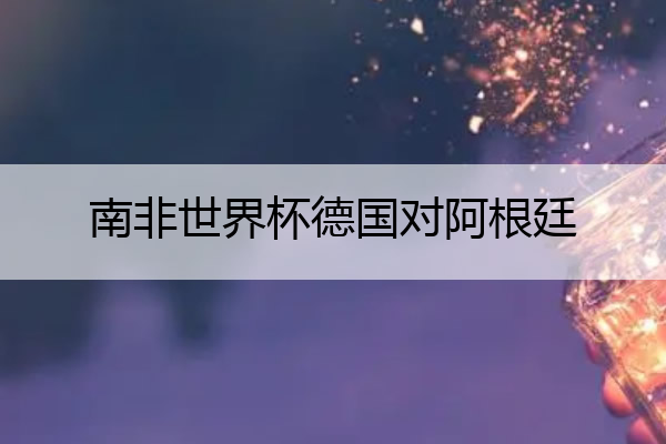 南非世界杯德国对阿根廷(南非世界杯德国对西班牙)