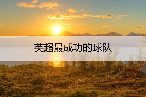英超最成功的球队(英超最牛球队)